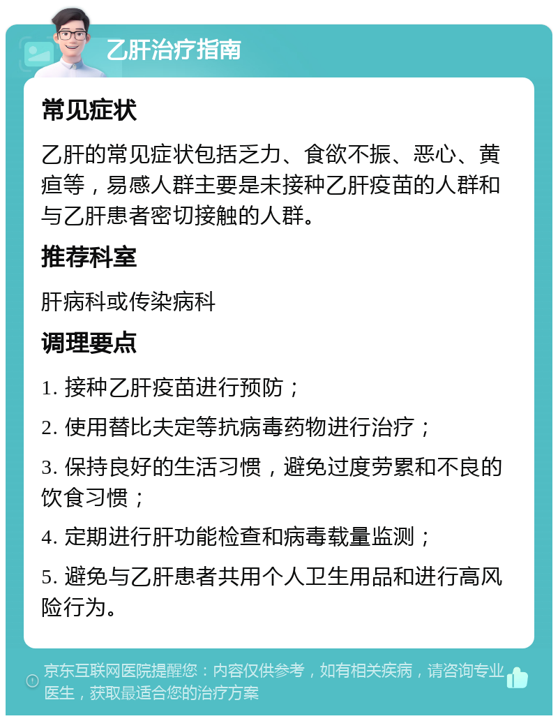 乙肝治疗指南 常见症状 乙肝的常见症状包括乏力、食欲不振、恶心、黄疸等，易感人群主要是未接种乙肝疫苗的人群和与乙肝患者密切接触的人群。 推荐科室 肝病科或传染病科 调理要点 1. 接种乙肝疫苗进行预防； 2. 使用替比夫定等抗病毒药物进行治疗； 3. 保持良好的生活习惯，避免过度劳累和不良的饮食习惯； 4. 定期进行肝功能检查和病毒载量监测； 5. 避免与乙肝患者共用个人卫生用品和进行高风险行为。