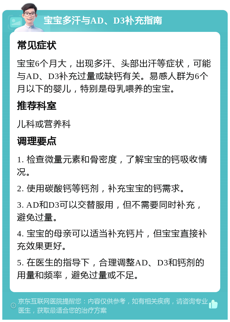 宝宝多汗与AD、D3补充指南 常见症状 宝宝6个月大，出现多汗、头部出汗等症状，可能与AD、D3补充过量或缺钙有关。易感人群为6个月以下的婴儿，特别是母乳喂养的宝宝。 推荐科室 儿科或营养科 调理要点 1. 检查微量元素和骨密度，了解宝宝的钙吸收情况。 2. 使用碳酸钙等钙剂，补充宝宝的钙需求。 3. AD和D3可以交替服用，但不需要同时补充，避免过量。 4. 宝宝的母亲可以适当补充钙片，但宝宝直接补充效果更好。 5. 在医生的指导下，合理调整AD、D3和钙剂的用量和频率，避免过量或不足。