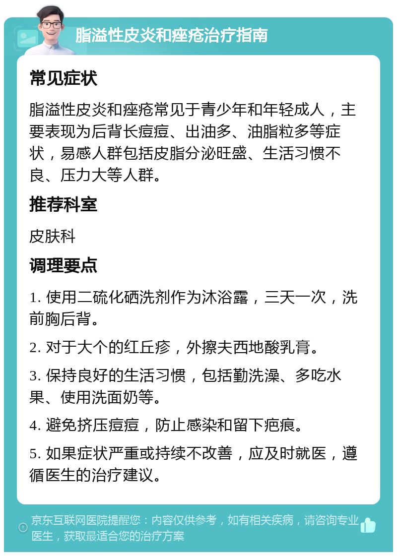 脂溢性皮炎和痤疮治疗指南 常见症状 脂溢性皮炎和痤疮常见于青少年和年轻成人，主要表现为后背长痘痘、出油多、油脂粒多等症状，易感人群包括皮脂分泌旺盛、生活习惯不良、压力大等人群。 推荐科室 皮肤科 调理要点 1. 使用二硫化硒洗剂作为沐浴露，三天一次，洗前胸后背。 2. 对于大个的红丘疹，外擦夫西地酸乳膏。 3. 保持良好的生活习惯，包括勤洗澡、多吃水果、使用洗面奶等。 4. 避免挤压痘痘，防止感染和留下疤痕。 5. 如果症状严重或持续不改善，应及时就医，遵循医生的治疗建议。