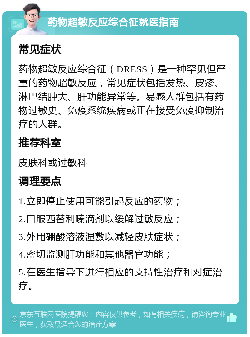 药物超敏反应综合征就医指南 常见症状 药物超敏反应综合征（DRESS）是一种罕见但严重的药物超敏反应，常见症状包括发热、皮疹、淋巴结肿大、肝功能异常等。易感人群包括有药物过敏史、免疫系统疾病或正在接受免疫抑制治疗的人群。 推荐科室 皮肤科或过敏科 调理要点 1.立即停止使用可能引起反应的药物； 2.口服西替利嗪滴剂以缓解过敏反应； 3.外用硼酸溶液湿敷以减轻皮肤症状； 4.密切监测肝功能和其他器官功能； 5.在医生指导下进行相应的支持性治疗和对症治疗。