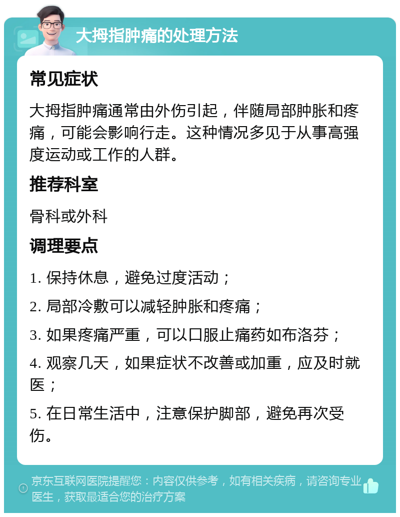 大拇指肿痛的处理方法 常见症状 大拇指肿痛通常由外伤引起，伴随局部肿胀和疼痛，可能会影响行走。这种情况多见于从事高强度运动或工作的人群。 推荐科室 骨科或外科 调理要点 1. 保持休息，避免过度活动； 2. 局部冷敷可以减轻肿胀和疼痛； 3. 如果疼痛严重，可以口服止痛药如布洛芬； 4. 观察几天，如果症状不改善或加重，应及时就医； 5. 在日常生活中，注意保护脚部，避免再次受伤。