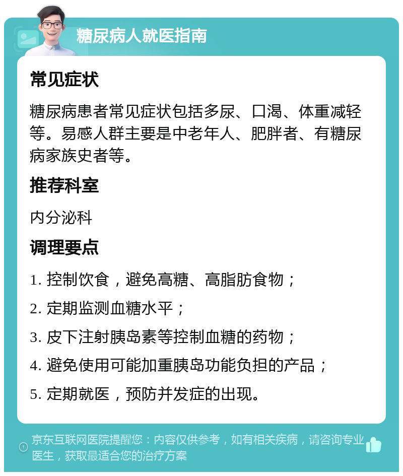 糖尿病人就医指南 常见症状 糖尿病患者常见症状包括多尿、口渴、体重减轻等。易感人群主要是中老年人、肥胖者、有糖尿病家族史者等。 推荐科室 内分泌科 调理要点 1. 控制饮食，避免高糖、高脂肪食物； 2. 定期监测血糖水平； 3. 皮下注射胰岛素等控制血糖的药物； 4. 避免使用可能加重胰岛功能负担的产品； 5. 定期就医，预防并发症的出现。