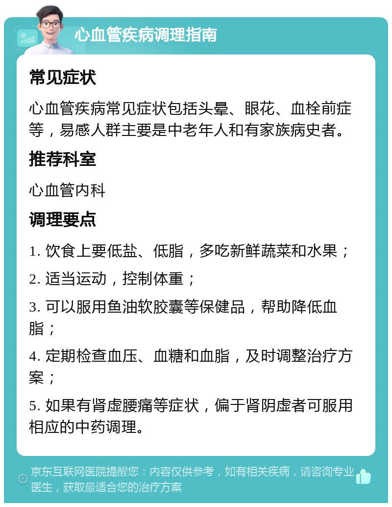 心血管疾病调理指南 常见症状 心血管疾病常见症状包括头晕、眼花、血栓前症等，易感人群主要是中老年人和有家族病史者。 推荐科室 心血管内科 调理要点 1. 饮食上要低盐、低脂，多吃新鲜蔬菜和水果； 2. 适当运动，控制体重； 3. 可以服用鱼油软胶囊等保健品，帮助降低血脂； 4. 定期检查血压、血糖和血脂，及时调整治疗方案； 5. 如果有肾虚腰痛等症状，偏于肾阴虚者可服用相应的中药调理。