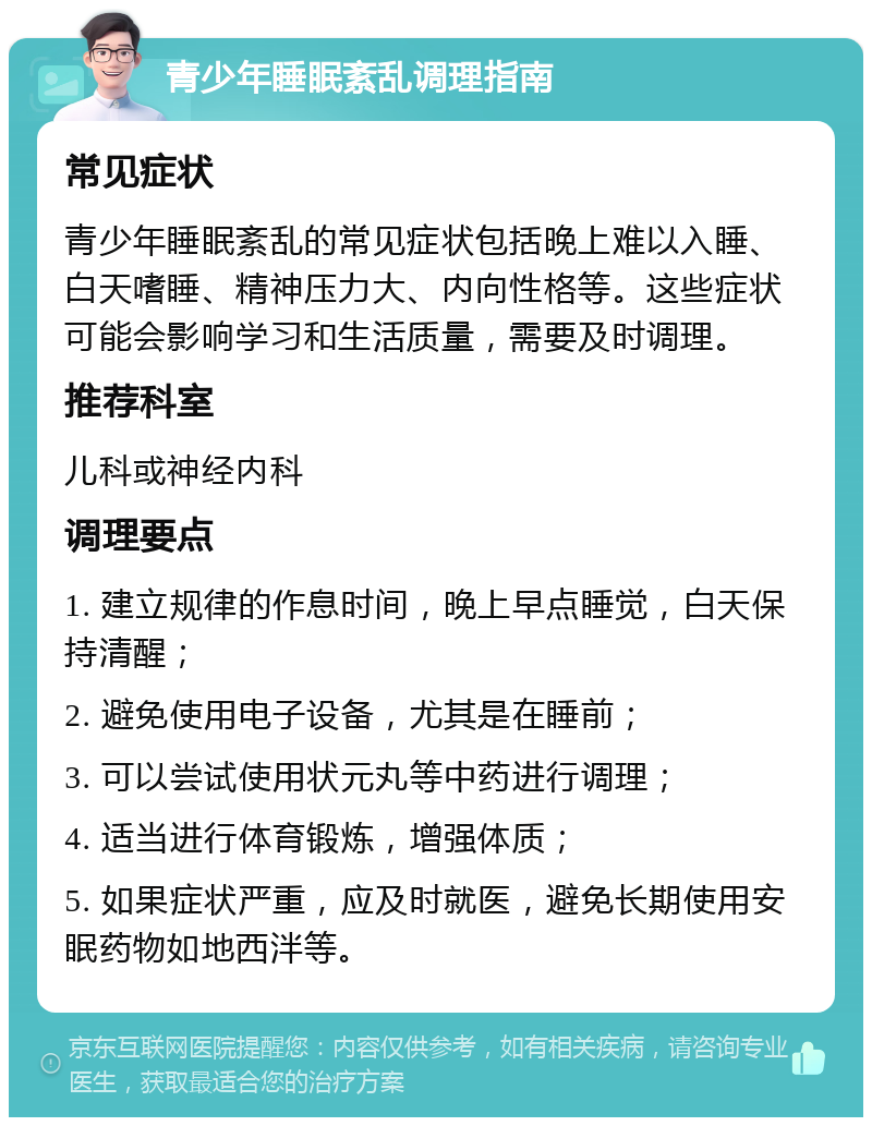 青少年睡眠紊乱调理指南 常见症状 青少年睡眠紊乱的常见症状包括晚上难以入睡、白天嗜睡、精神压力大、内向性格等。这些症状可能会影响学习和生活质量，需要及时调理。 推荐科室 儿科或神经内科 调理要点 1. 建立规律的作息时间，晚上早点睡觉，白天保持清醒； 2. 避免使用电子设备，尤其是在睡前； 3. 可以尝试使用状元丸等中药进行调理； 4. 适当进行体育锻炼，增强体质； 5. 如果症状严重，应及时就医，避免长期使用安眠药物如地西泮等。