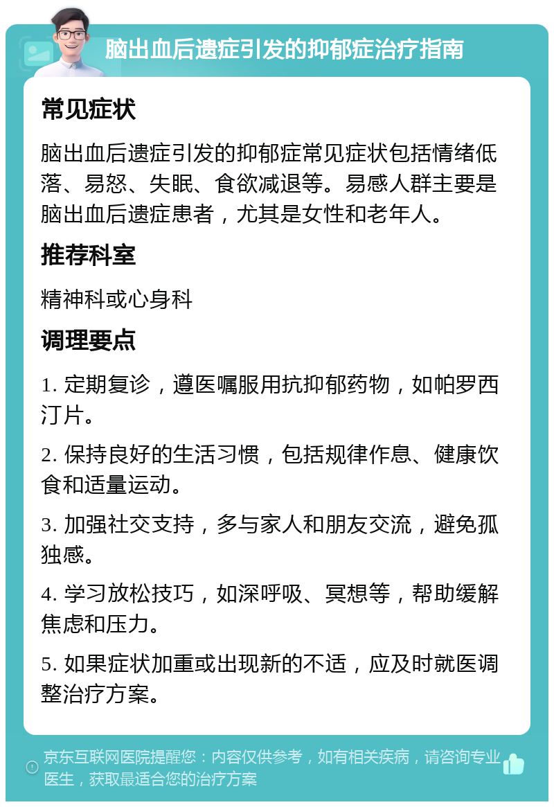 脑出血后遗症引发的抑郁症治疗指南 常见症状 脑出血后遗症引发的抑郁症常见症状包括情绪低落、易怒、失眠、食欲减退等。易感人群主要是脑出血后遗症患者，尤其是女性和老年人。 推荐科室 精神科或心身科 调理要点 1. 定期复诊，遵医嘱服用抗抑郁药物，如帕罗西汀片。 2. 保持良好的生活习惯，包括规律作息、健康饮食和适量运动。 3. 加强社交支持，多与家人和朋友交流，避免孤独感。 4. 学习放松技巧，如深呼吸、冥想等，帮助缓解焦虑和压力。 5. 如果症状加重或出现新的不适，应及时就医调整治疗方案。