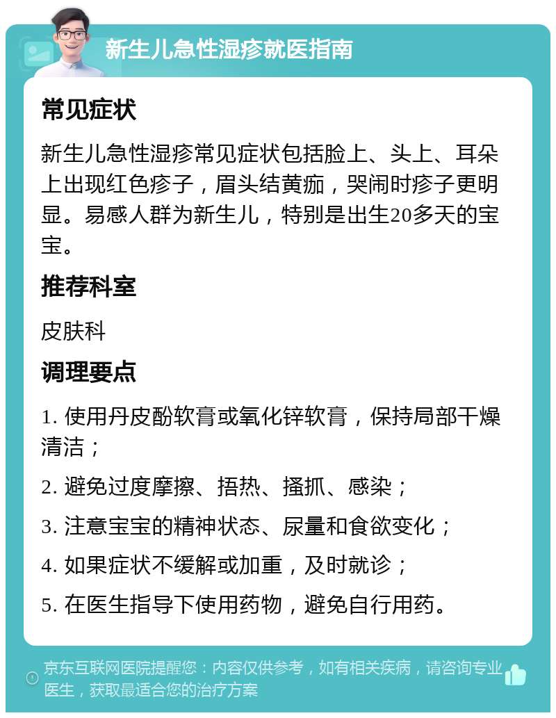 新生儿急性湿疹就医指南 常见症状 新生儿急性湿疹常见症状包括脸上、头上、耳朵上出现红色疹子，眉头结黄痂，哭闹时疹子更明显。易感人群为新生儿，特别是出生20多天的宝宝。 推荐科室 皮肤科 调理要点 1. 使用丹皮酚软膏或氧化锌软膏，保持局部干燥清洁； 2. 避免过度摩擦、捂热、搔抓、感染； 3. 注意宝宝的精神状态、尿量和食欲变化； 4. 如果症状不缓解或加重，及时就诊； 5. 在医生指导下使用药物，避免自行用药。