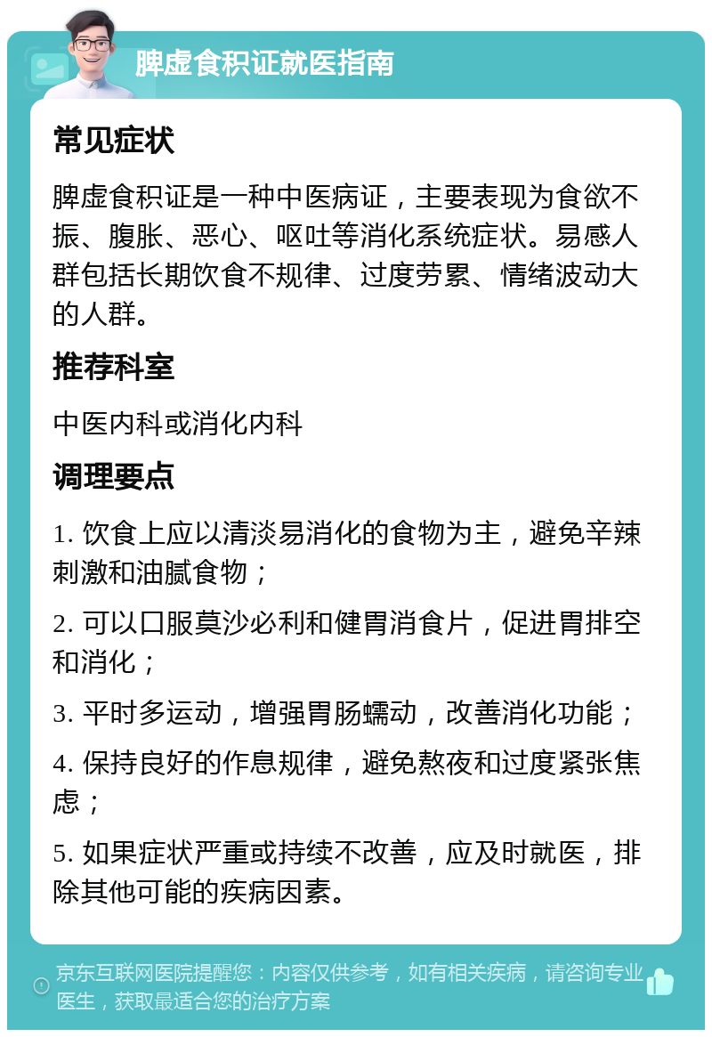 脾虚食积证就医指南 常见症状 脾虚食积证是一种中医病证，主要表现为食欲不振、腹胀、恶心、呕吐等消化系统症状。易感人群包括长期饮食不规律、过度劳累、情绪波动大的人群。 推荐科室 中医内科或消化内科 调理要点 1. 饮食上应以清淡易消化的食物为主，避免辛辣刺激和油腻食物； 2. 可以口服莫沙必利和健胃消食片，促进胃排空和消化； 3. 平时多运动，增强胃肠蠕动，改善消化功能； 4. 保持良好的作息规律，避免熬夜和过度紧张焦虑； 5. 如果症状严重或持续不改善，应及时就医，排除其他可能的疾病因素。