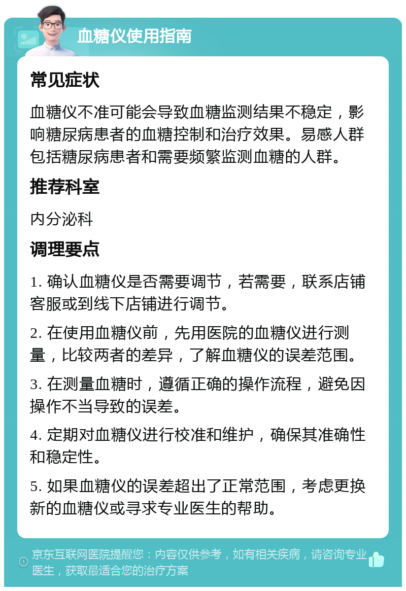 血糖仪使用指南 常见症状 血糖仪不准可能会导致血糖监测结果不稳定，影响糖尿病患者的血糖控制和治疗效果。易感人群包括糖尿病患者和需要频繁监测血糖的人群。 推荐科室 内分泌科 调理要点 1. 确认血糖仪是否需要调节，若需要，联系店铺客服或到线下店铺进行调节。 2. 在使用血糖仪前，先用医院的血糖仪进行测量，比较两者的差异，了解血糖仪的误差范围。 3. 在测量血糖时，遵循正确的操作流程，避免因操作不当导致的误差。 4. 定期对血糖仪进行校准和维护，确保其准确性和稳定性。 5. 如果血糖仪的误差超出了正常范围，考虑更换新的血糖仪或寻求专业医生的帮助。