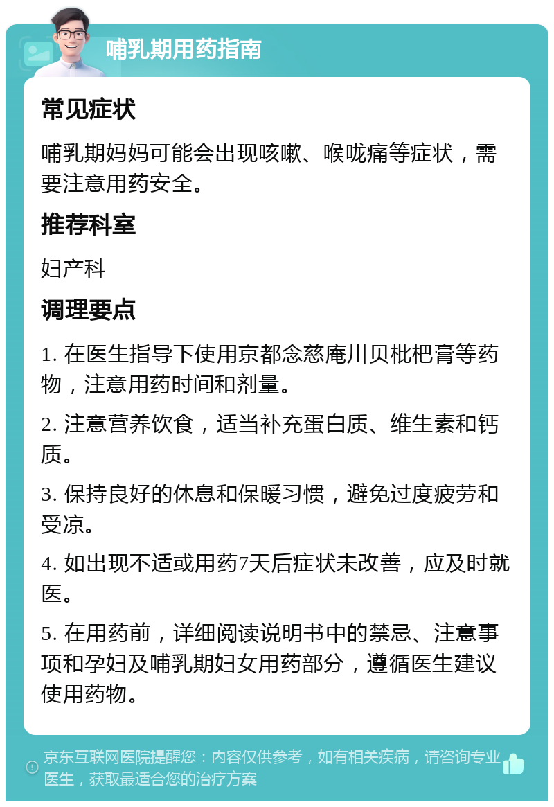 哺乳期用药指南 常见症状 哺乳期妈妈可能会出现咳嗽、喉咙痛等症状，需要注意用药安全。 推荐科室 妇产科 调理要点 1. 在医生指导下使用京都念慈庵川贝枇杷膏等药物，注意用药时间和剂量。 2. 注意营养饮食，适当补充蛋白质、维生素和钙质。 3. 保持良好的休息和保暖习惯，避免过度疲劳和受凉。 4. 如出现不适或用药7天后症状未改善，应及时就医。 5. 在用药前，详细阅读说明书中的禁忌、注意事项和孕妇及哺乳期妇女用药部分，遵循医生建议使用药物。