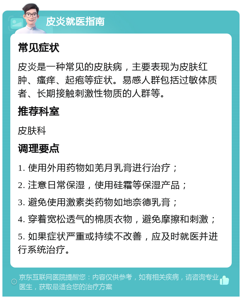 皮炎就医指南 常见症状 皮炎是一种常见的皮肤病，主要表现为皮肤红肿、瘙痒、起疱等症状。易感人群包括过敏体质者、长期接触刺激性物质的人群等。 推荐科室 皮肤科 调理要点 1. 使用外用药物如羌月乳膏进行治疗； 2. 注意日常保湿，使用硅霜等保湿产品； 3. 避免使用激素类药物如地奈德乳膏； 4. 穿着宽松透气的棉质衣物，避免摩擦和刺激； 5. 如果症状严重或持续不改善，应及时就医并进行系统治疗。