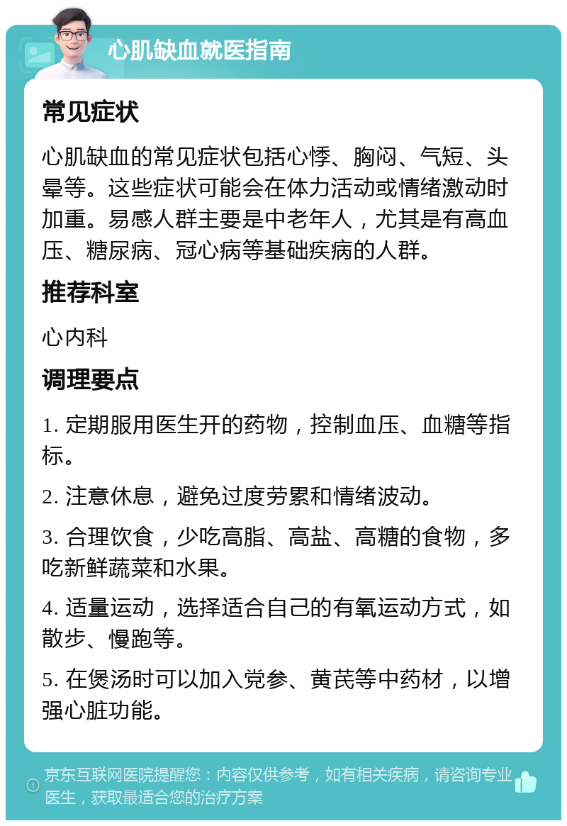 心肌缺血就医指南 常见症状 心肌缺血的常见症状包括心悸、胸闷、气短、头晕等。这些症状可能会在体力活动或情绪激动时加重。易感人群主要是中老年人，尤其是有高血压、糖尿病、冠心病等基础疾病的人群。 推荐科室 心内科 调理要点 1. 定期服用医生开的药物，控制血压、血糖等指标。 2. 注意休息，避免过度劳累和情绪波动。 3. 合理饮食，少吃高脂、高盐、高糖的食物，多吃新鲜蔬菜和水果。 4. 适量运动，选择适合自己的有氧运动方式，如散步、慢跑等。 5. 在煲汤时可以加入党参、黄芪等中药材，以增强心脏功能。