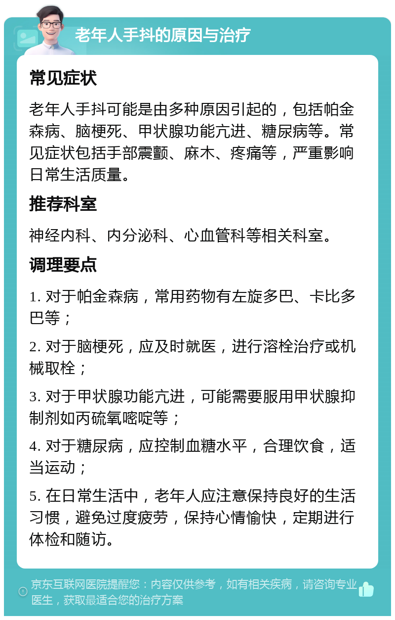 老年人手抖的原因与治疗 常见症状 老年人手抖可能是由多种原因引起的，包括帕金森病、脑梗死、甲状腺功能亢进、糖尿病等。常见症状包括手部震颤、麻木、疼痛等，严重影响日常生活质量。 推荐科室 神经内科、内分泌科、心血管科等相关科室。 调理要点 1. 对于帕金森病，常用药物有左旋多巴、卡比多巴等； 2. 对于脑梗死，应及时就医，进行溶栓治疗或机械取栓； 3. 对于甲状腺功能亢进，可能需要服用甲状腺抑制剂如丙硫氧嘧啶等； 4. 对于糖尿病，应控制血糖水平，合理饮食，适当运动； 5. 在日常生活中，老年人应注意保持良好的生活习惯，避免过度疲劳，保持心情愉快，定期进行体检和随访。