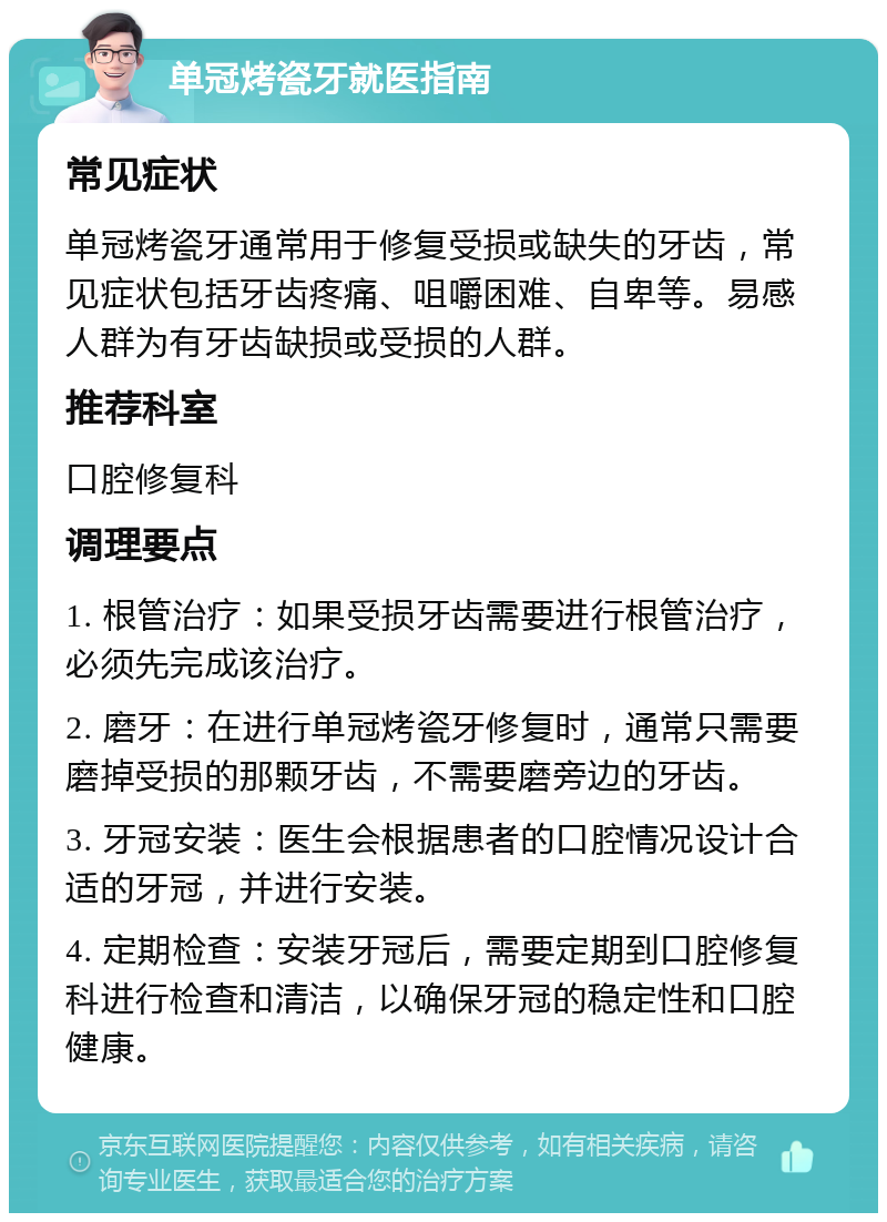 单冠烤瓷牙就医指南 常见症状 单冠烤瓷牙通常用于修复受损或缺失的牙齿，常见症状包括牙齿疼痛、咀嚼困难、自卑等。易感人群为有牙齿缺损或受损的人群。 推荐科室 口腔修复科 调理要点 1. 根管治疗：如果受损牙齿需要进行根管治疗，必须先完成该治疗。 2. 磨牙：在进行单冠烤瓷牙修复时，通常只需要磨掉受损的那颗牙齿，不需要磨旁边的牙齿。 3. 牙冠安装：医生会根据患者的口腔情况设计合适的牙冠，并进行安装。 4. 定期检查：安装牙冠后，需要定期到口腔修复科进行检查和清洁，以确保牙冠的稳定性和口腔健康。