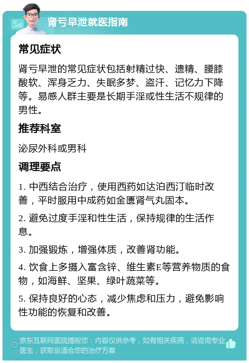 肾亏早泄就医指南 常见症状 肾亏早泄的常见症状包括射精过快、遗精、腰膝酸软、浑身乏力、失眠多梦、盗汗、记忆力下降等。易感人群主要是长期手淫或性生活不规律的男性。 推荐科室 泌尿外科或男科 调理要点 1. 中西结合治疗，使用西药如达泊西汀临时改善，平时服用中成药如金匮肾气丸固本。 2. 避免过度手淫和性生活，保持规律的生活作息。 3. 加强锻炼，增强体质，改善肾功能。 4. 饮食上多摄入富含锌、维生素E等营养物质的食物，如海鲜、坚果、绿叶蔬菜等。 5. 保持良好的心态，减少焦虑和压力，避免影响性功能的恢复和改善。