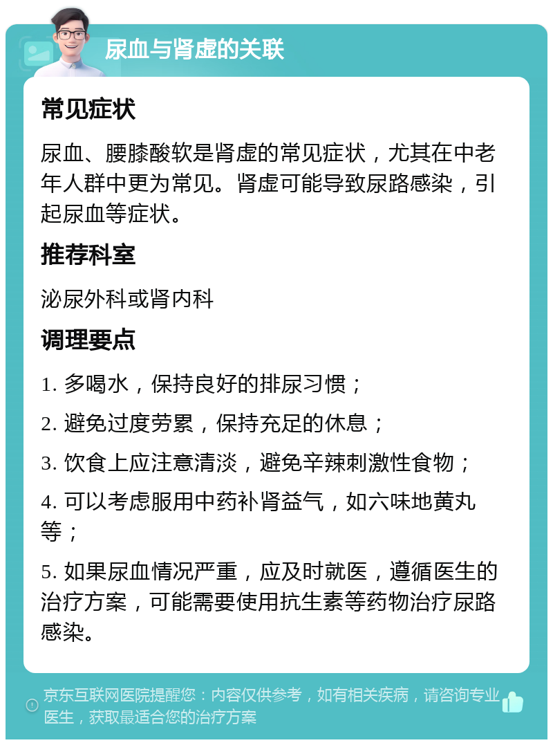 尿血与肾虚的关联 常见症状 尿血、腰膝酸软是肾虚的常见症状，尤其在中老年人群中更为常见。肾虚可能导致尿路感染，引起尿血等症状。 推荐科室 泌尿外科或肾内科 调理要点 1. 多喝水，保持良好的排尿习惯； 2. 避免过度劳累，保持充足的休息； 3. 饮食上应注意清淡，避免辛辣刺激性食物； 4. 可以考虑服用中药补肾益气，如六味地黄丸等； 5. 如果尿血情况严重，应及时就医，遵循医生的治疗方案，可能需要使用抗生素等药物治疗尿路感染。