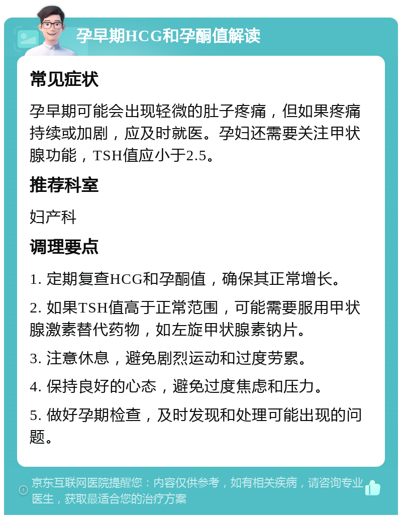 孕早期HCG和孕酮值解读 常见症状 孕早期可能会出现轻微的肚子疼痛，但如果疼痛持续或加剧，应及时就医。孕妇还需要关注甲状腺功能，TSH值应小于2.5。 推荐科室 妇产科 调理要点 1. 定期复查HCG和孕酮值，确保其正常增长。 2. 如果TSH值高于正常范围，可能需要服用甲状腺激素替代药物，如左旋甲状腺素钠片。 3. 注意休息，避免剧烈运动和过度劳累。 4. 保持良好的心态，避免过度焦虑和压力。 5. 做好孕期检查，及时发现和处理可能出现的问题。