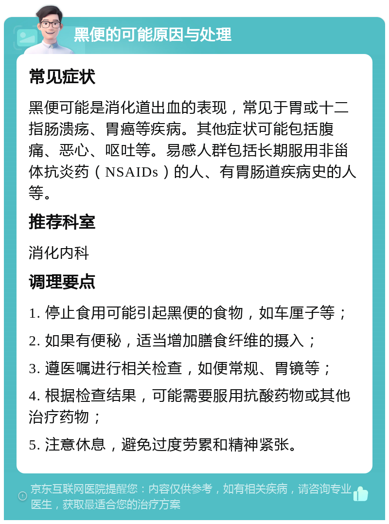 黑便的可能原因与处理 常见症状 黑便可能是消化道出血的表现，常见于胃或十二指肠溃疡、胃癌等疾病。其他症状可能包括腹痛、恶心、呕吐等。易感人群包括长期服用非甾体抗炎药（NSAIDs）的人、有胃肠道疾病史的人等。 推荐科室 消化内科 调理要点 1. 停止食用可能引起黑便的食物，如车厘子等； 2. 如果有便秘，适当增加膳食纤维的摄入； 3. 遵医嘱进行相关检查，如便常规、胃镜等； 4. 根据检查结果，可能需要服用抗酸药物或其他治疗药物； 5. 注意休息，避免过度劳累和精神紧张。