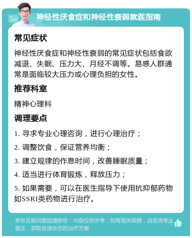 神经性厌食症和神经性衰弱就医指南 常见症状 神经性厌食症和神经性衰弱的常见症状包括食欲减退、失眠、压力大、月经不调等。易感人群通常是面临较大压力或心理负担的女性。 推荐科室 精神心理科 调理要点 1. 寻求专业心理咨询，进行心理治疗； 2. 调整饮食，保证营养均衡； 3. 建立规律的作息时间，改善睡眠质量； 4. 适当进行体育锻炼，释放压力； 5. 如果需要，可以在医生指导下使用抗抑郁药物如SSRI类药物进行治疗。