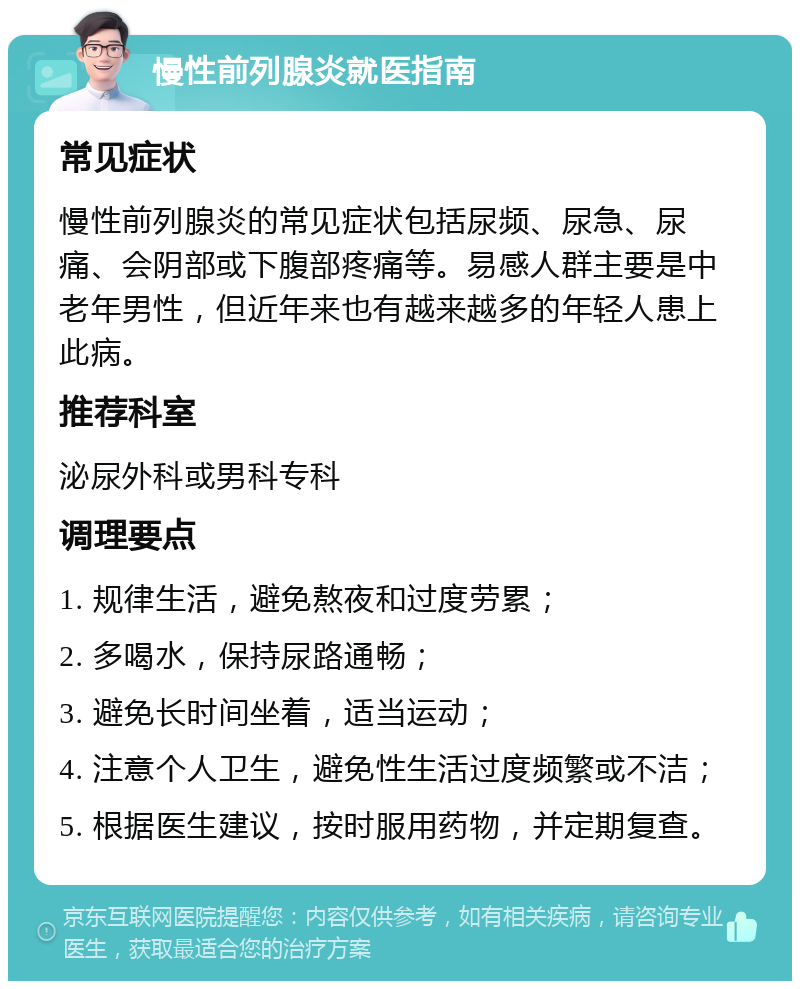 慢性前列腺炎就医指南 常见症状 慢性前列腺炎的常见症状包括尿频、尿急、尿痛、会阴部或下腹部疼痛等。易感人群主要是中老年男性，但近年来也有越来越多的年轻人患上此病。 推荐科室 泌尿外科或男科专科 调理要点 1. 规律生活，避免熬夜和过度劳累； 2. 多喝水，保持尿路通畅； 3. 避免长时间坐着，适当运动； 4. 注意个人卫生，避免性生活过度频繁或不洁； 5. 根据医生建议，按时服用药物，并定期复查。