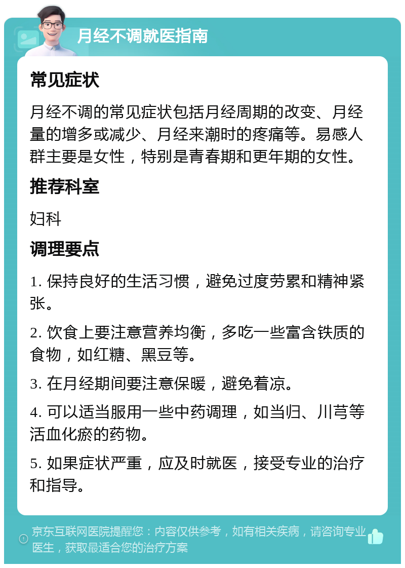 月经不调就医指南 常见症状 月经不调的常见症状包括月经周期的改变、月经量的增多或减少、月经来潮时的疼痛等。易感人群主要是女性，特别是青春期和更年期的女性。 推荐科室 妇科 调理要点 1. 保持良好的生活习惯，避免过度劳累和精神紧张。 2. 饮食上要注意营养均衡，多吃一些富含铁质的食物，如红糖、黑豆等。 3. 在月经期间要注意保暖，避免着凉。 4. 可以适当服用一些中药调理，如当归、川芎等活血化瘀的药物。 5. 如果症状严重，应及时就医，接受专业的治疗和指导。