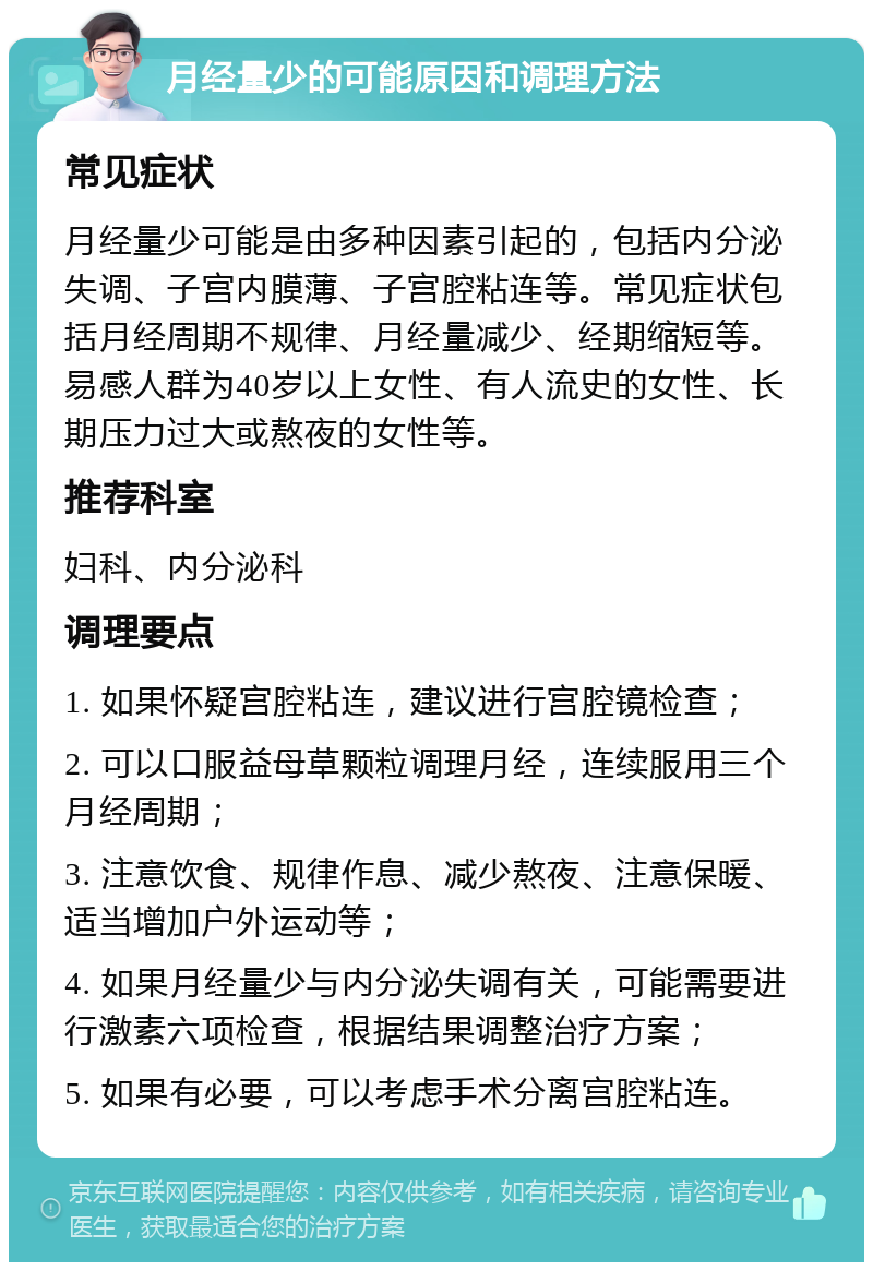 月经量少的可能原因和调理方法 常见症状 月经量少可能是由多种因素引起的，包括内分泌失调、子宫内膜薄、子宫腔粘连等。常见症状包括月经周期不规律、月经量减少、经期缩短等。易感人群为40岁以上女性、有人流史的女性、长期压力过大或熬夜的女性等。 推荐科室 妇科、内分泌科 调理要点 1. 如果怀疑宫腔粘连，建议进行宫腔镜检查； 2. 可以口服益母草颗粒调理月经，连续服用三个月经周期； 3. 注意饮食、规律作息、减少熬夜、注意保暖、适当增加户外运动等； 4. 如果月经量少与内分泌失调有关，可能需要进行激素六项检查，根据结果调整治疗方案； 5. 如果有必要，可以考虑手术分离宫腔粘连。