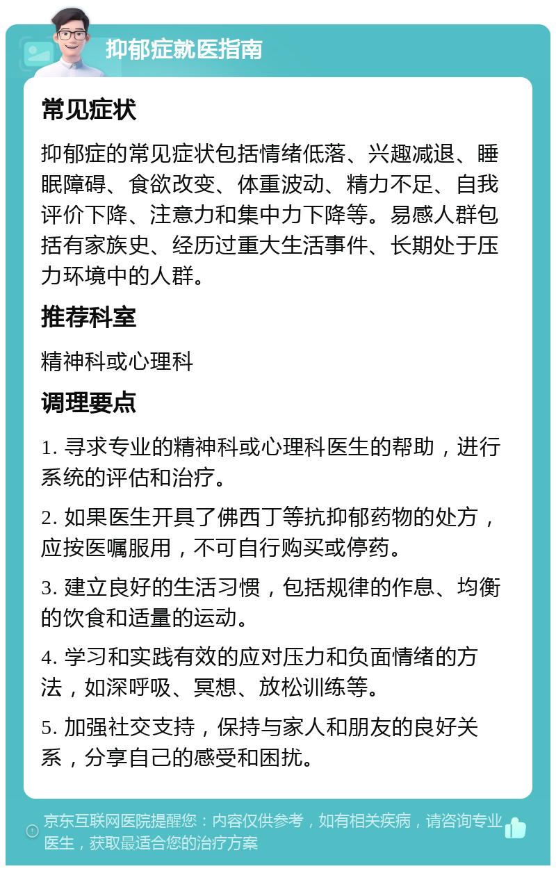 抑郁症就医指南 常见症状 抑郁症的常见症状包括情绪低落、兴趣减退、睡眠障碍、食欲改变、体重波动、精力不足、自我评价下降、注意力和集中力下降等。易感人群包括有家族史、经历过重大生活事件、长期处于压力环境中的人群。 推荐科室 精神科或心理科 调理要点 1. 寻求专业的精神科或心理科医生的帮助，进行系统的评估和治疗。 2. 如果医生开具了佛西丁等抗抑郁药物的处方，应按医嘱服用，不可自行购买或停药。 3. 建立良好的生活习惯，包括规律的作息、均衡的饮食和适量的运动。 4. 学习和实践有效的应对压力和负面情绪的方法，如深呼吸、冥想、放松训练等。 5. 加强社交支持，保持与家人和朋友的良好关系，分享自己的感受和困扰。