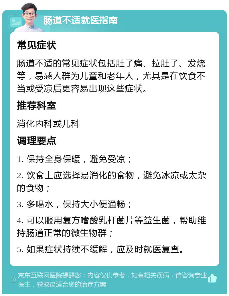 肠道不适就医指南 常见症状 肠道不适的常见症状包括肚子痛、拉肚子、发烧等，易感人群为儿童和老年人，尤其是在饮食不当或受凉后更容易出现这些症状。 推荐科室 消化内科或儿科 调理要点 1. 保持全身保暖，避免受凉； 2. 饮食上应选择易消化的食物，避免冰凉或太杂的食物； 3. 多喝水，保持大小便通畅； 4. 可以服用复方嗜酸乳杆菌片等益生菌，帮助维持肠道正常的微生物群； 5. 如果症状持续不缓解，应及时就医复查。