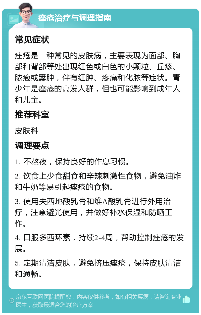 痤疮治疗与调理指南 常见症状 痤疮是一种常见的皮肤病，主要表现为面部、胸部和背部等处出现红色或白色的小颗粒、丘疹、脓疱或囊肿，伴有红肿、疼痛和化脓等症状。青少年是痤疮的高发人群，但也可能影响到成年人和儿童。 推荐科室 皮肤科 调理要点 1. 不熬夜，保持良好的作息习惯。 2. 饮食上少食甜食和辛辣刺激性食物，避免油炸和牛奶等易引起痤疮的食物。 3. 使用夫西地酸乳膏和维A酸乳膏进行外用治疗，注意避光使用，并做好补水保湿和防晒工作。 4. 口服多西环素，持续2-4周，帮助控制痤疮的发展。 5. 定期清洁皮肤，避免挤压痤疮，保持皮肤清洁和通畅。