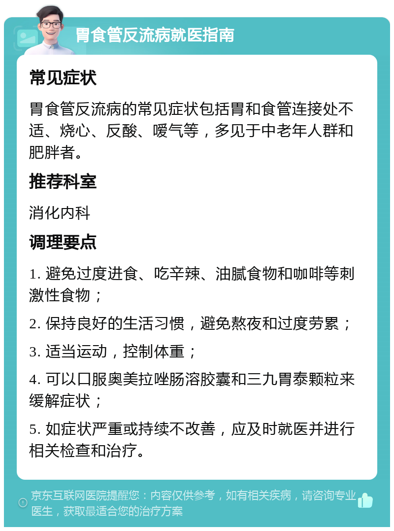 胃食管反流病就医指南 常见症状 胃食管反流病的常见症状包括胃和食管连接处不适、烧心、反酸、嗳气等，多见于中老年人群和肥胖者。 推荐科室 消化内科 调理要点 1. 避免过度进食、吃辛辣、油腻食物和咖啡等刺激性食物； 2. 保持良好的生活习惯，避免熬夜和过度劳累； 3. 适当运动，控制体重； 4. 可以口服奥美拉唑肠溶胶囊和三九胃泰颗粒来缓解症状； 5. 如症状严重或持续不改善，应及时就医并进行相关检查和治疗。