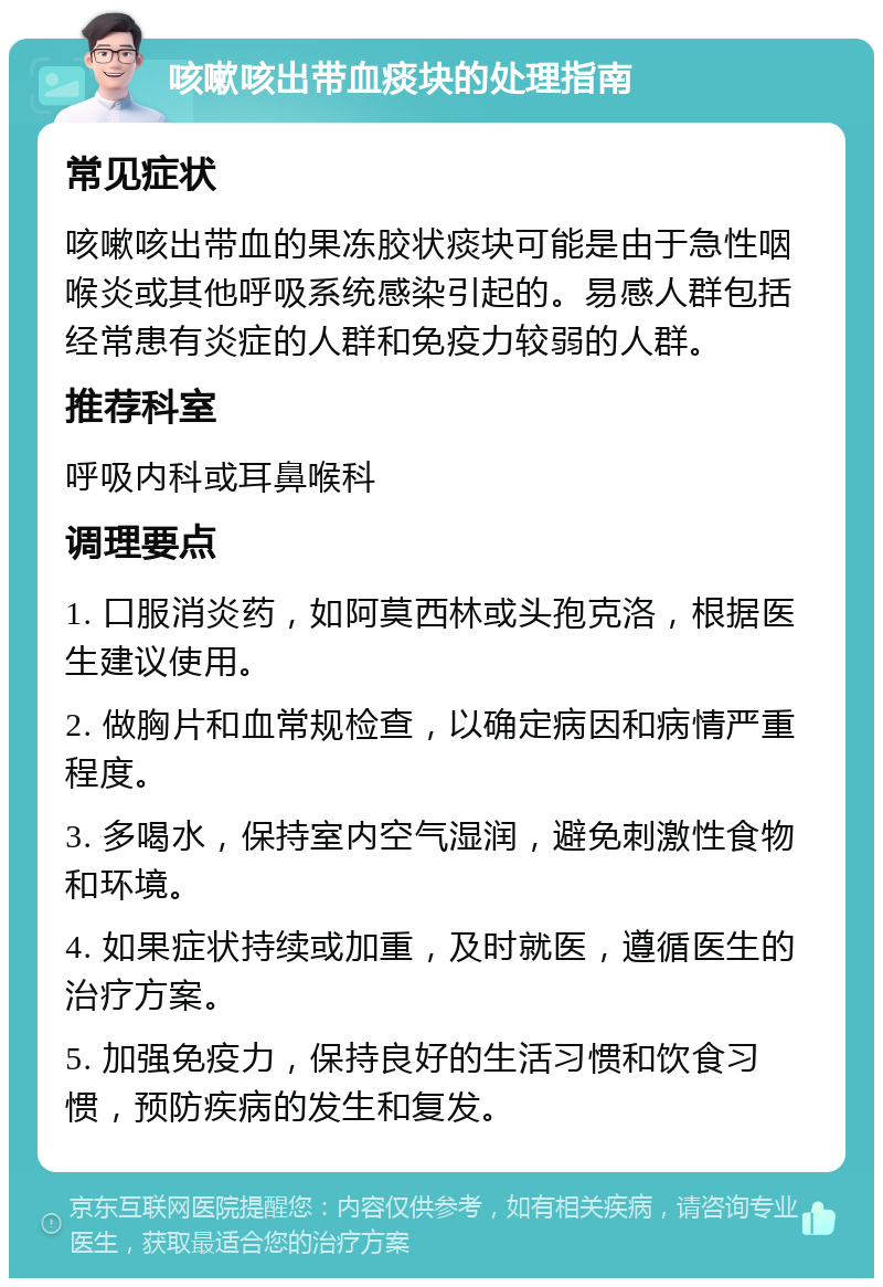 咳嗽咳出带血痰块的处理指南 常见症状 咳嗽咳出带血的果冻胶状痰块可能是由于急性咽喉炎或其他呼吸系统感染引起的。易感人群包括经常患有炎症的人群和免疫力较弱的人群。 推荐科室 呼吸内科或耳鼻喉科 调理要点 1. 口服消炎药，如阿莫西林或头孢克洛，根据医生建议使用。 2. 做胸片和血常规检查，以确定病因和病情严重程度。 3. 多喝水，保持室内空气湿润，避免刺激性食物和环境。 4. 如果症状持续或加重，及时就医，遵循医生的治疗方案。 5. 加强免疫力，保持良好的生活习惯和饮食习惯，预防疾病的发生和复发。