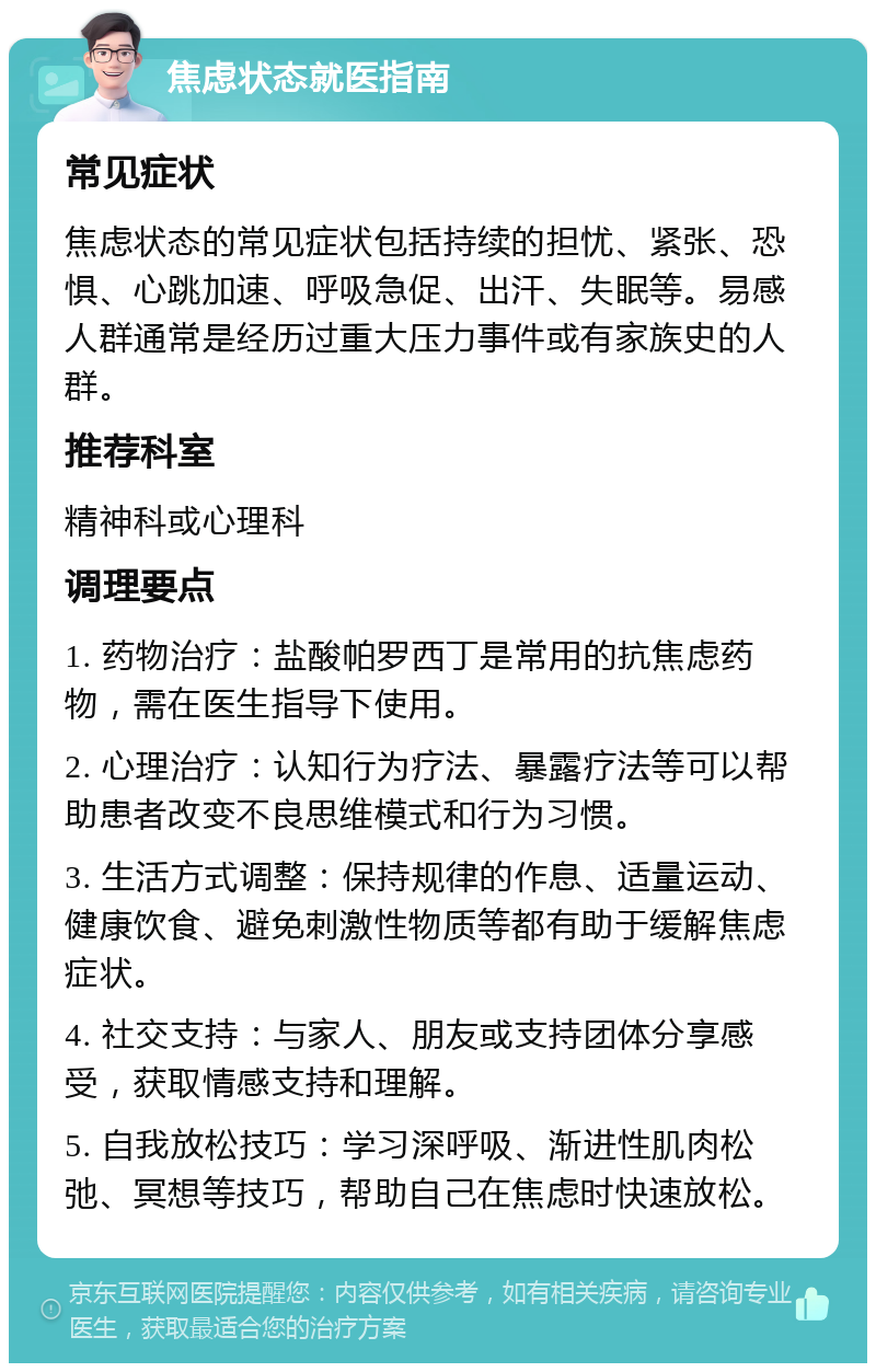 焦虑状态就医指南 常见症状 焦虑状态的常见症状包括持续的担忧、紧张、恐惧、心跳加速、呼吸急促、出汗、失眠等。易感人群通常是经历过重大压力事件或有家族史的人群。 推荐科室 精神科或心理科 调理要点 1. 药物治疗：盐酸帕罗西丁是常用的抗焦虑药物，需在医生指导下使用。 2. 心理治疗：认知行为疗法、暴露疗法等可以帮助患者改变不良思维模式和行为习惯。 3. 生活方式调整：保持规律的作息、适量运动、健康饮食、避免刺激性物质等都有助于缓解焦虑症状。 4. 社交支持：与家人、朋友或支持团体分享感受，获取情感支持和理解。 5. 自我放松技巧：学习深呼吸、渐进性肌肉松弛、冥想等技巧，帮助自己在焦虑时快速放松。