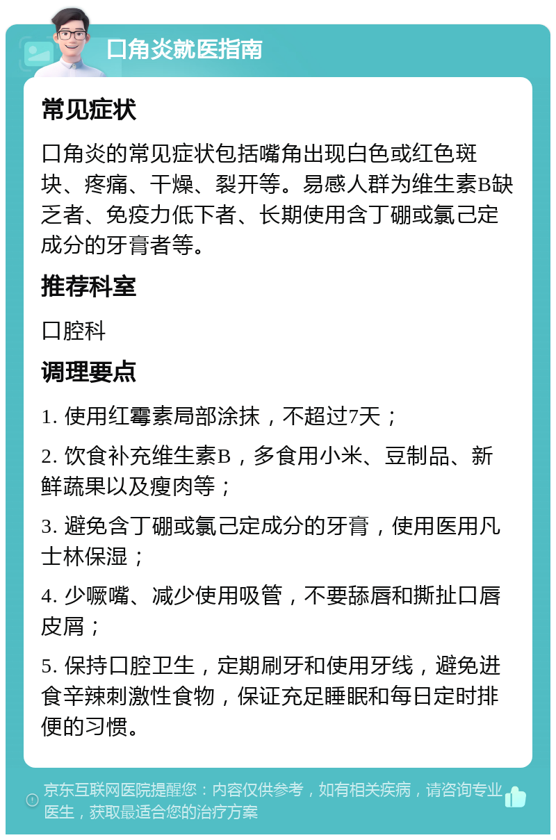 口角炎就医指南 常见症状 口角炎的常见症状包括嘴角出现白色或红色斑块、疼痛、干燥、裂开等。易感人群为维生素B缺乏者、免疫力低下者、长期使用含丁硼或氯己定成分的牙膏者等。 推荐科室 口腔科 调理要点 1. 使用红霉素局部涂抹，不超过7天； 2. 饮食补充维生素B，多食用小米、豆制品、新鲜蔬果以及瘦肉等； 3. 避免含丁硼或氯己定成分的牙膏，使用医用凡士林保湿； 4. 少噘嘴、减少使用吸管，不要舔唇和撕扯口唇皮屑； 5. 保持口腔卫生，定期刷牙和使用牙线，避免进食辛辣刺激性食物，保证充足睡眠和每日定时排便的习惯。