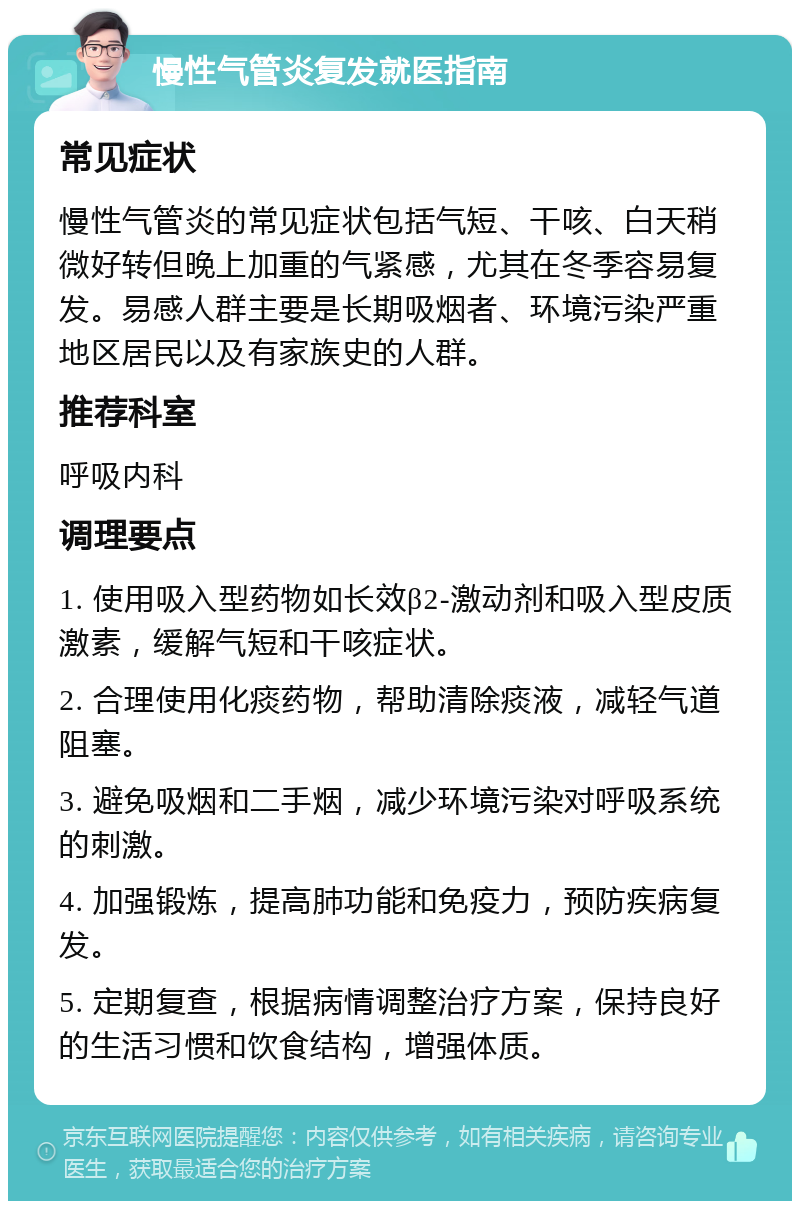 慢性气管炎复发就医指南 常见症状 慢性气管炎的常见症状包括气短、干咳、白天稍微好转但晚上加重的气紧感，尤其在冬季容易复发。易感人群主要是长期吸烟者、环境污染严重地区居民以及有家族史的人群。 推荐科室 呼吸内科 调理要点 1. 使用吸入型药物如长效β2-激动剂和吸入型皮质激素，缓解气短和干咳症状。 2. 合理使用化痰药物，帮助清除痰液，减轻气道阻塞。 3. 避免吸烟和二手烟，减少环境污染对呼吸系统的刺激。 4. 加强锻炼，提高肺功能和免疫力，预防疾病复发。 5. 定期复查，根据病情调整治疗方案，保持良好的生活习惯和饮食结构，增强体质。