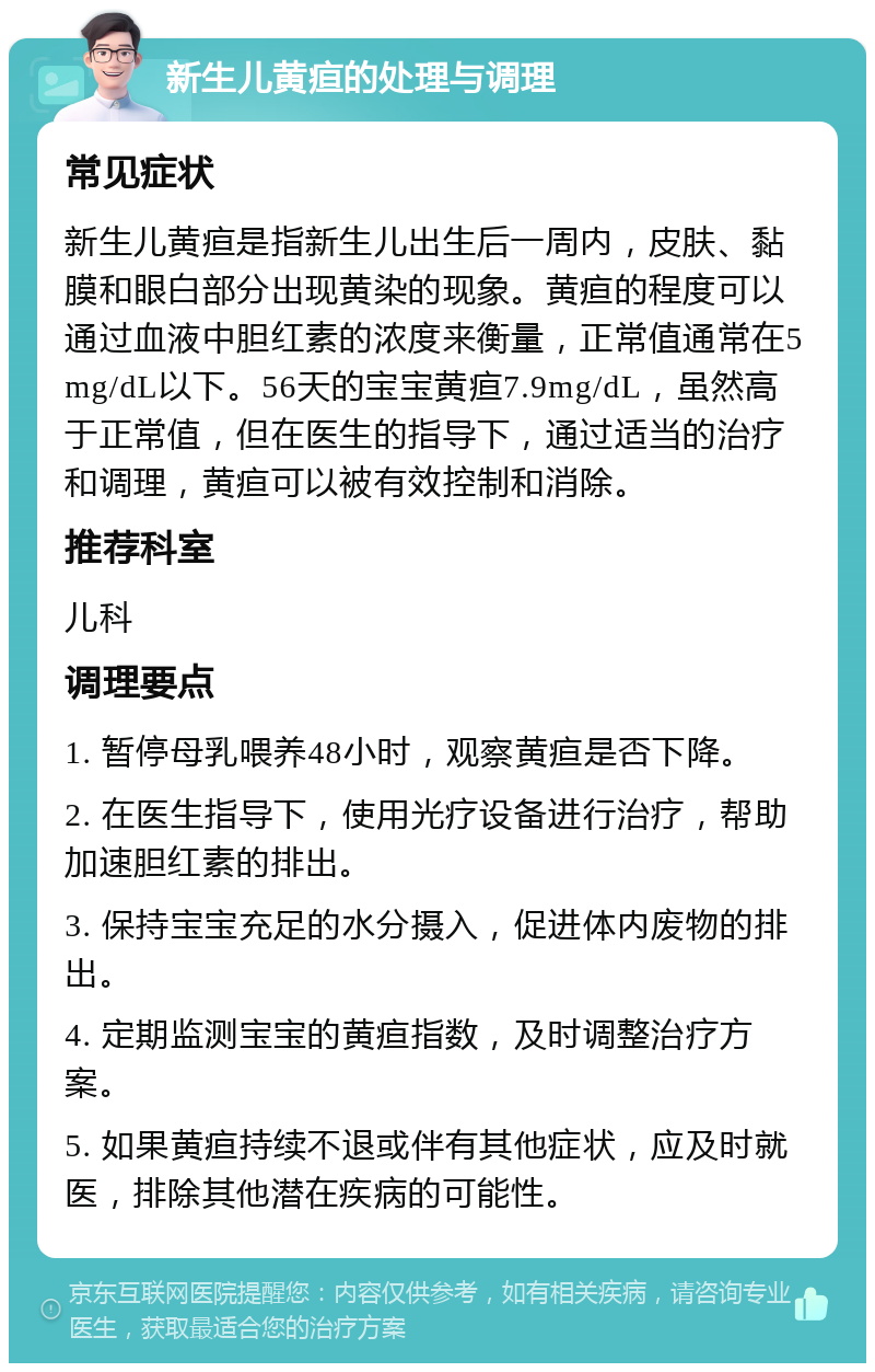 新生儿黄疸的处理与调理 常见症状 新生儿黄疸是指新生儿出生后一周内，皮肤、黏膜和眼白部分出现黄染的现象。黄疸的程度可以通过血液中胆红素的浓度来衡量，正常值通常在5mg/dL以下。56天的宝宝黄疸7.9mg/dL，虽然高于正常值，但在医生的指导下，通过适当的治疗和调理，黄疸可以被有效控制和消除。 推荐科室 儿科 调理要点 1. 暂停母乳喂养48小时，观察黄疸是否下降。 2. 在医生指导下，使用光疗设备进行治疗，帮助加速胆红素的排出。 3. 保持宝宝充足的水分摄入，促进体内废物的排出。 4. 定期监测宝宝的黄疸指数，及时调整治疗方案。 5. 如果黄疸持续不退或伴有其他症状，应及时就医，排除其他潜在疾病的可能性。