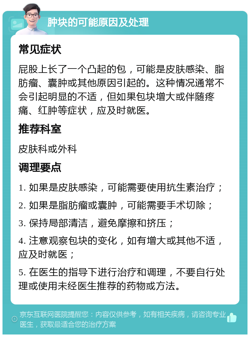 肿块的可能原因及处理 常见症状 屁股上长了一个凸起的包，可能是皮肤感染、脂肪瘤、囊肿或其他原因引起的。这种情况通常不会引起明显的不适，但如果包块增大或伴随疼痛、红肿等症状，应及时就医。 推荐科室 皮肤科或外科 调理要点 1. 如果是皮肤感染，可能需要使用抗生素治疗； 2. 如果是脂肪瘤或囊肿，可能需要手术切除； 3. 保持局部清洁，避免摩擦和挤压； 4. 注意观察包块的变化，如有增大或其他不适，应及时就医； 5. 在医生的指导下进行治疗和调理，不要自行处理或使用未经医生推荐的药物或方法。