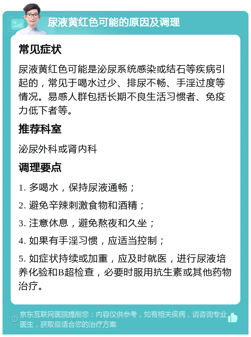 尿液黄红色可能的原因及调理 常见症状 尿液黄红色可能是泌尿系统感染或结石等疾病引起的，常见于喝水过少、排尿不畅、手淫过度等情况。易感人群包括长期不良生活习惯者、免疫力低下者等。 推荐科室 泌尿外科或肾内科 调理要点 1. 多喝水，保持尿液通畅； 2. 避免辛辣刺激食物和酒精； 3. 注意休息，避免熬夜和久坐； 4. 如果有手淫习惯，应适当控制； 5. 如症状持续或加重，应及时就医，进行尿液培养化验和B超检查，必要时服用抗生素或其他药物治疗。