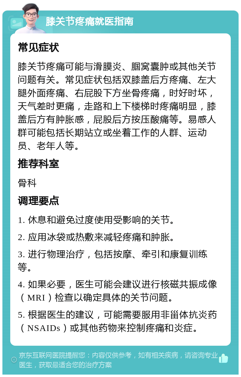 膝关节疼痛就医指南 常见症状 膝关节疼痛可能与滑膜炎、腘窝囊肿或其他关节问题有关。常见症状包括双膝盖后方疼痛、左大腿外面疼痛、右屁股下方坐骨疼痛，时好时坏，天气差时更痛，走路和上下楼梯时疼痛明显，膝盖后方有肿胀感，屁股后方按压酸痛等。易感人群可能包括长期站立或坐着工作的人群、运动员、老年人等。 推荐科室 骨科 调理要点 1. 休息和避免过度使用受影响的关节。 2. 应用冰袋或热敷来减轻疼痛和肿胀。 3. 进行物理治疗，包括按摩、牵引和康复训练等。 4. 如果必要，医生可能会建议进行核磁共振成像（MRI）检查以确定具体的关节问题。 5. 根据医生的建议，可能需要服用非甾体抗炎药（NSAIDs）或其他药物来控制疼痛和炎症。