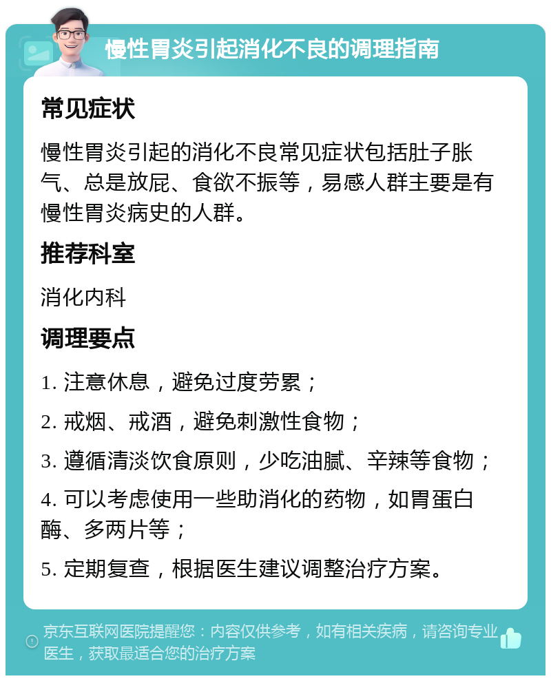 慢性胃炎引起消化不良的调理指南 常见症状 慢性胃炎引起的消化不良常见症状包括肚子胀气、总是放屁、食欲不振等，易感人群主要是有慢性胃炎病史的人群。 推荐科室 消化内科 调理要点 1. 注意休息，避免过度劳累； 2. 戒烟、戒酒，避免刺激性食物； 3. 遵循清淡饮食原则，少吃油腻、辛辣等食物； 4. 可以考虑使用一些助消化的药物，如胃蛋白酶、多两片等； 5. 定期复查，根据医生建议调整治疗方案。