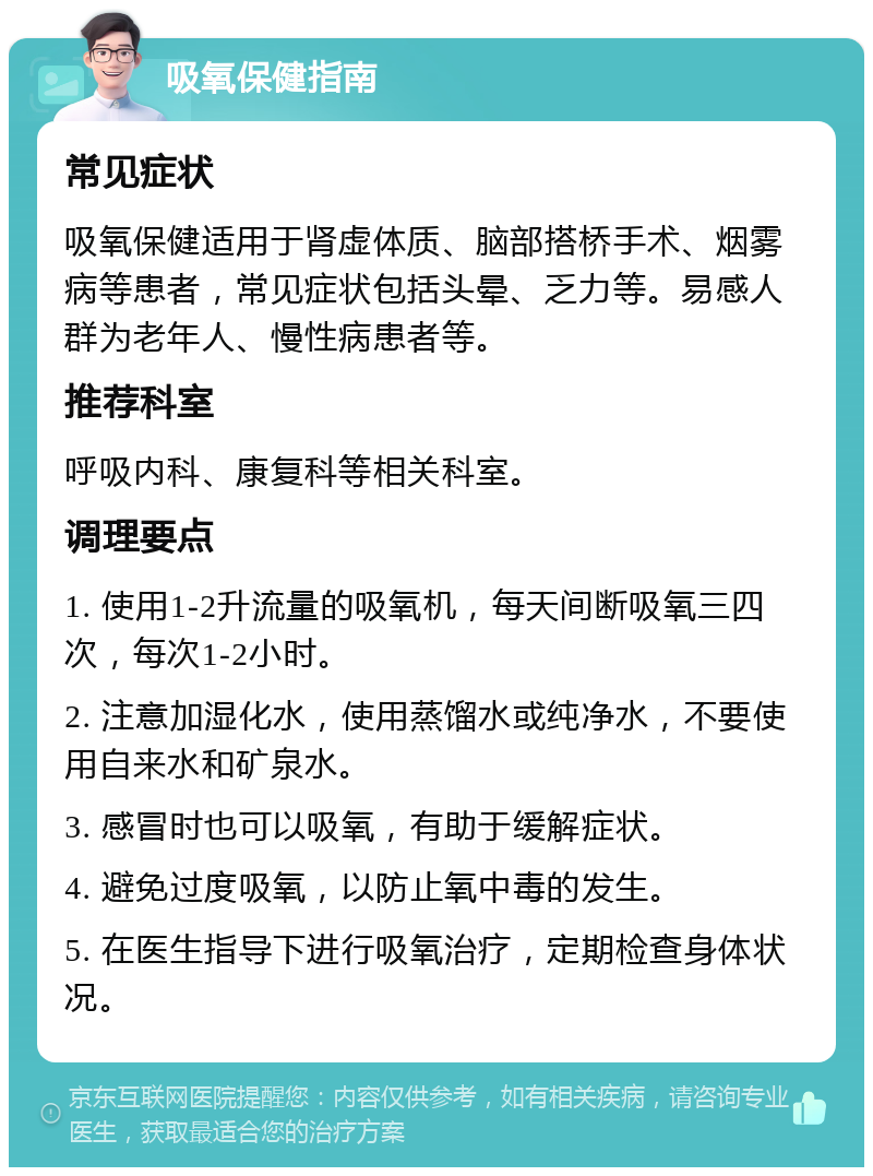 吸氧保健指南 常见症状 吸氧保健适用于肾虚体质、脑部搭桥手术、烟雾病等患者，常见症状包括头晕、乏力等。易感人群为老年人、慢性病患者等。 推荐科室 呼吸内科、康复科等相关科室。 调理要点 1. 使用1-2升流量的吸氧机，每天间断吸氧三四次，每次1-2小时。 2. 注意加湿化水，使用蒸馏水或纯净水，不要使用自来水和矿泉水。 3. 感冒时也可以吸氧，有助于缓解症状。 4. 避免过度吸氧，以防止氧中毒的发生。 5. 在医生指导下进行吸氧治疗，定期检查身体状况。