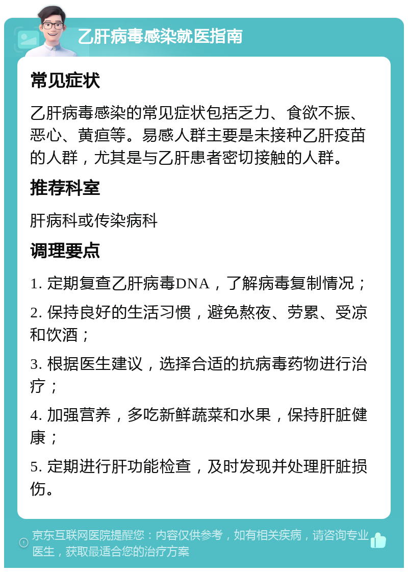 乙肝病毒感染就医指南 常见症状 乙肝病毒感染的常见症状包括乏力、食欲不振、恶心、黄疸等。易感人群主要是未接种乙肝疫苗的人群，尤其是与乙肝患者密切接触的人群。 推荐科室 肝病科或传染病科 调理要点 1. 定期复查乙肝病毒DNA，了解病毒复制情况； 2. 保持良好的生活习惯，避免熬夜、劳累、受凉和饮酒； 3. 根据医生建议，选择合适的抗病毒药物进行治疗； 4. 加强营养，多吃新鲜蔬菜和水果，保持肝脏健康； 5. 定期进行肝功能检查，及时发现并处理肝脏损伤。