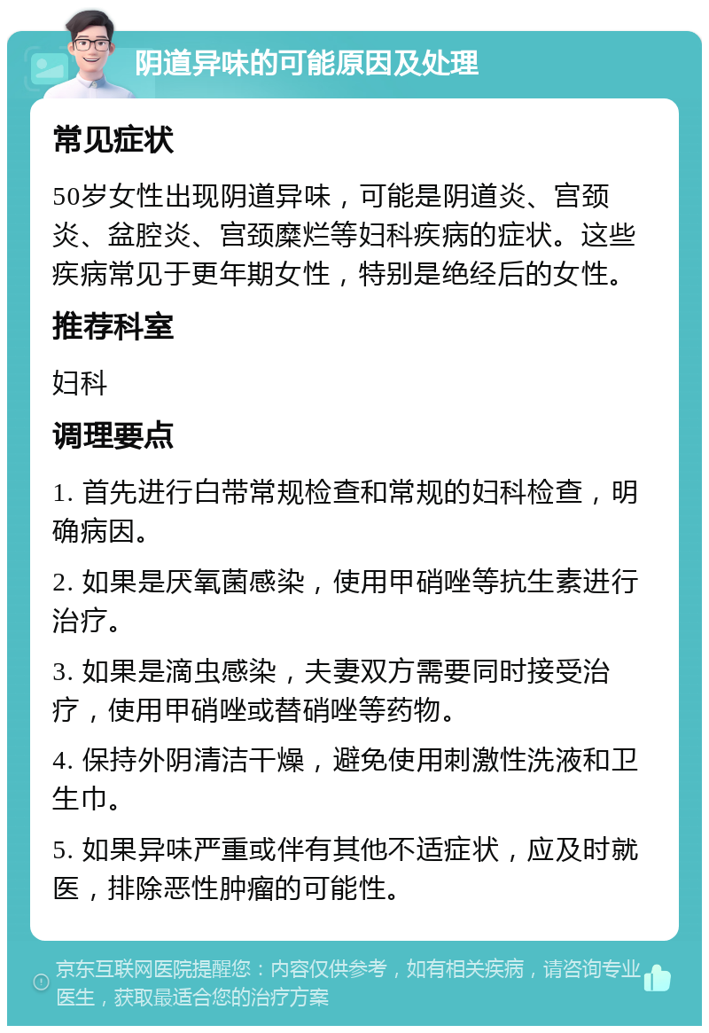 阴道异味的可能原因及处理 常见症状 50岁女性出现阴道异味，可能是阴道炎、宫颈炎、盆腔炎、宫颈糜烂等妇科疾病的症状。这些疾病常见于更年期女性，特别是绝经后的女性。 推荐科室 妇科 调理要点 1. 首先进行白带常规检查和常规的妇科检查，明确病因。 2. 如果是厌氧菌感染，使用甲硝唑等抗生素进行治疗。 3. 如果是滴虫感染，夫妻双方需要同时接受治疗，使用甲硝唑或替硝唑等药物。 4. 保持外阴清洁干燥，避免使用刺激性洗液和卫生巾。 5. 如果异味严重或伴有其他不适症状，应及时就医，排除恶性肿瘤的可能性。