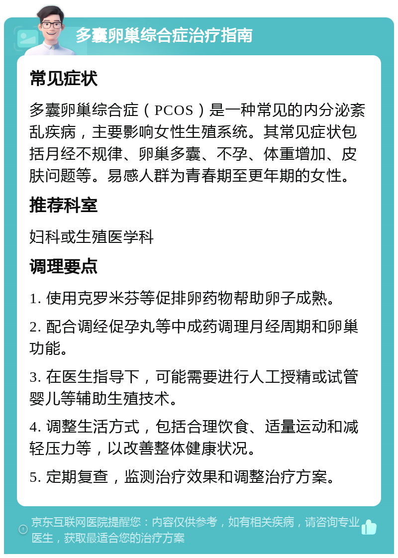 多囊卵巢综合症治疗指南 常见症状 多囊卵巢综合症（PCOS）是一种常见的内分泌紊乱疾病，主要影响女性生殖系统。其常见症状包括月经不规律、卵巢多囊、不孕、体重增加、皮肤问题等。易感人群为青春期至更年期的女性。 推荐科室 妇科或生殖医学科 调理要点 1. 使用克罗米芬等促排卵药物帮助卵子成熟。 2. 配合调经促孕丸等中成药调理月经周期和卵巢功能。 3. 在医生指导下，可能需要进行人工授精或试管婴儿等辅助生殖技术。 4. 调整生活方式，包括合理饮食、适量运动和减轻压力等，以改善整体健康状况。 5. 定期复查，监测治疗效果和调整治疗方案。