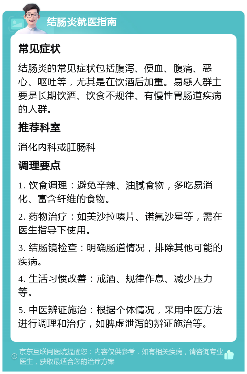 结肠炎就医指南 常见症状 结肠炎的常见症状包括腹泻、便血、腹痛、恶心、呕吐等，尤其是在饮酒后加重。易感人群主要是长期饮酒、饮食不规律、有慢性胃肠道疾病的人群。 推荐科室 消化内科或肛肠科 调理要点 1. 饮食调理：避免辛辣、油腻食物，多吃易消化、富含纤维的食物。 2. 药物治疗：如美沙拉嗪片、诺氟沙星等，需在医生指导下使用。 3. 结肠镜检查：明确肠道情况，排除其他可能的疾病。 4. 生活习惯改善：戒酒、规律作息、减少压力等。 5. 中医辨证施治：根据个体情况，采用中医方法进行调理和治疗，如脾虚泄泻的辨证施治等。