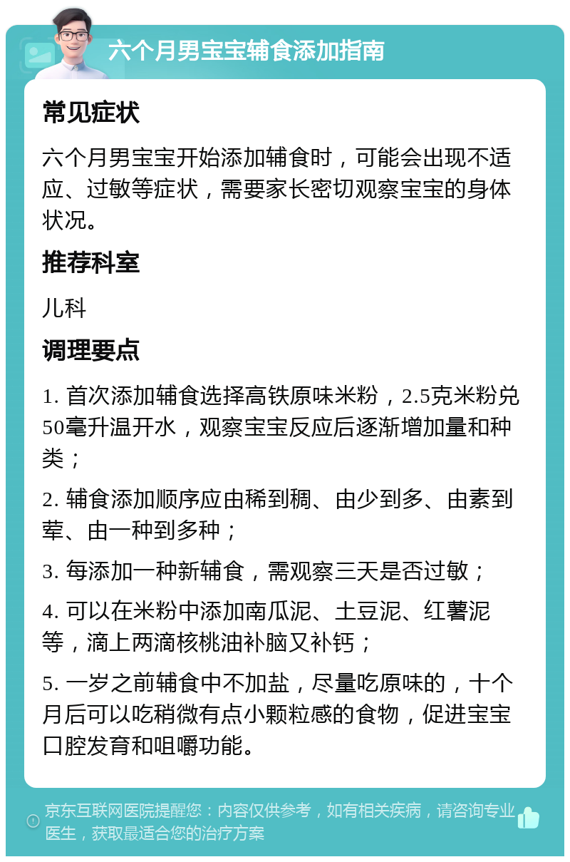 六个月男宝宝辅食添加指南 常见症状 六个月男宝宝开始添加辅食时，可能会出现不适应、过敏等症状，需要家长密切观察宝宝的身体状况。 推荐科室 儿科 调理要点 1. 首次添加辅食选择高铁原味米粉，2.5克米粉兑50毫升温开水，观察宝宝反应后逐渐增加量和种类； 2. 辅食添加顺序应由稀到稠、由少到多、由素到荤、由一种到多种； 3. 每添加一种新辅食，需观察三天是否过敏； 4. 可以在米粉中添加南瓜泥、土豆泥、红薯泥等，滴上两滴核桃油补脑又补钙； 5. 一岁之前辅食中不加盐，尽量吃原味的，十个月后可以吃稍微有点小颗粒感的食物，促进宝宝口腔发育和咀嚼功能。