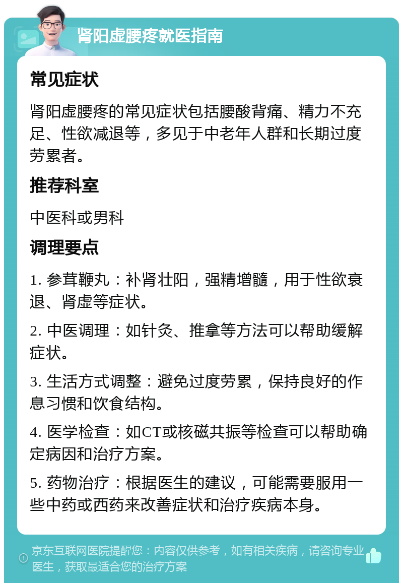 肾阳虚腰疼就医指南 常见症状 肾阳虚腰疼的常见症状包括腰酸背痛、精力不充足、性欲减退等，多见于中老年人群和长期过度劳累者。 推荐科室 中医科或男科 调理要点 1. 参茸鞭丸：补肾壮阳，强精增髓，用于性欲衰退、肾虚等症状。 2. 中医调理：如针灸、推拿等方法可以帮助缓解症状。 3. 生活方式调整：避免过度劳累，保持良好的作息习惯和饮食结构。 4. 医学检查：如CT或核磁共振等检查可以帮助确定病因和治疗方案。 5. 药物治疗：根据医生的建议，可能需要服用一些中药或西药来改善症状和治疗疾病本身。