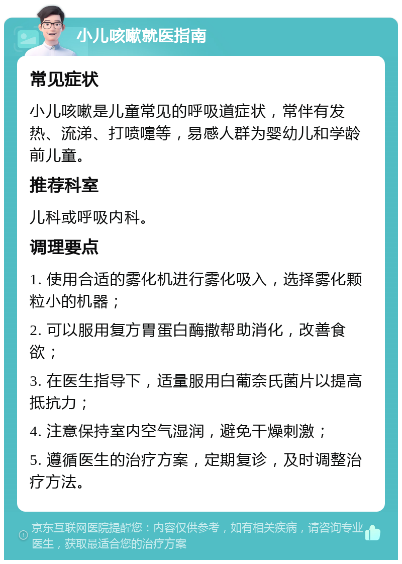 小儿咳嗽就医指南 常见症状 小儿咳嗽是儿童常见的呼吸道症状，常伴有发热、流涕、打喷嚏等，易感人群为婴幼儿和学龄前儿童。 推荐科室 儿科或呼吸内科。 调理要点 1. 使用合适的雾化机进行雾化吸入，选择雾化颗粒小的机器； 2. 可以服用复方胃蛋白酶撒帮助消化，改善食欲； 3. 在医生指导下，适量服用白葡奈氏菌片以提高抵抗力； 4. 注意保持室内空气湿润，避免干燥刺激； 5. 遵循医生的治疗方案，定期复诊，及时调整治疗方法。