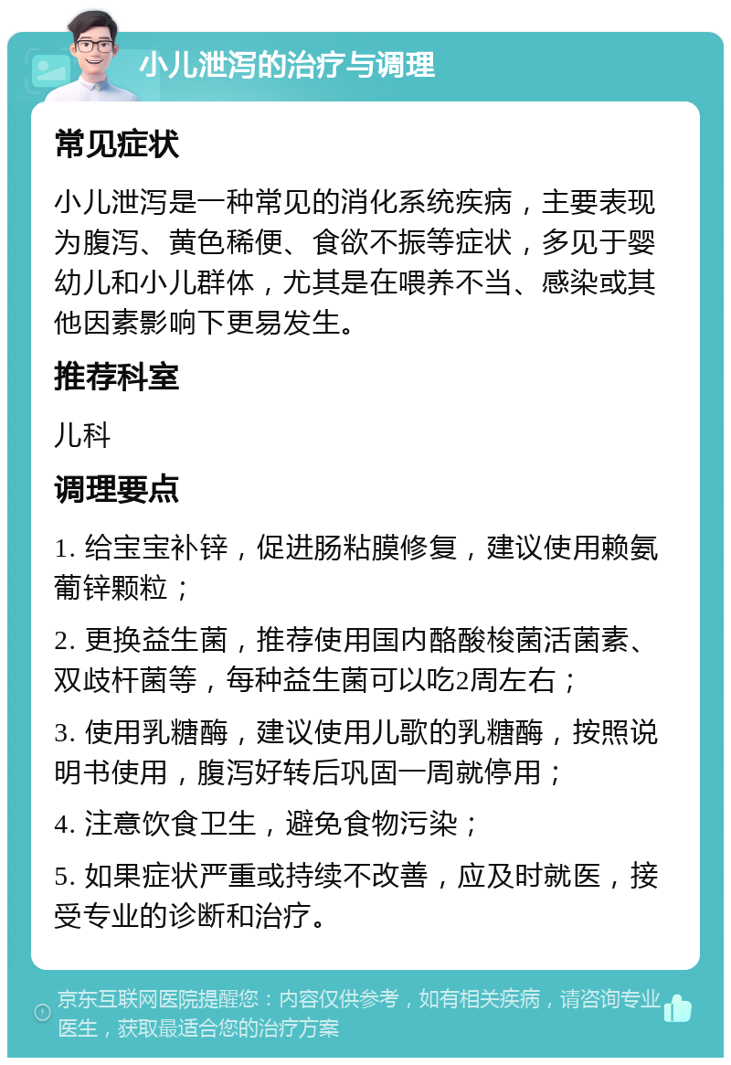 小儿泄泻的治疗与调理 常见症状 小儿泄泻是一种常见的消化系统疾病，主要表现为腹泻、黄色稀便、食欲不振等症状，多见于婴幼儿和小儿群体，尤其是在喂养不当、感染或其他因素影响下更易发生。 推荐科室 儿科 调理要点 1. 给宝宝补锌，促进肠粘膜修复，建议使用赖氨葡锌颗粒； 2. 更换益生菌，推荐使用国内酪酸梭菌活菌素、双歧杆菌等，每种益生菌可以吃2周左右； 3. 使用乳糖酶，建议使用儿歌的乳糖酶，按照说明书使用，腹泻好转后巩固一周就停用； 4. 注意饮食卫生，避免食物污染； 5. 如果症状严重或持续不改善，应及时就医，接受专业的诊断和治疗。