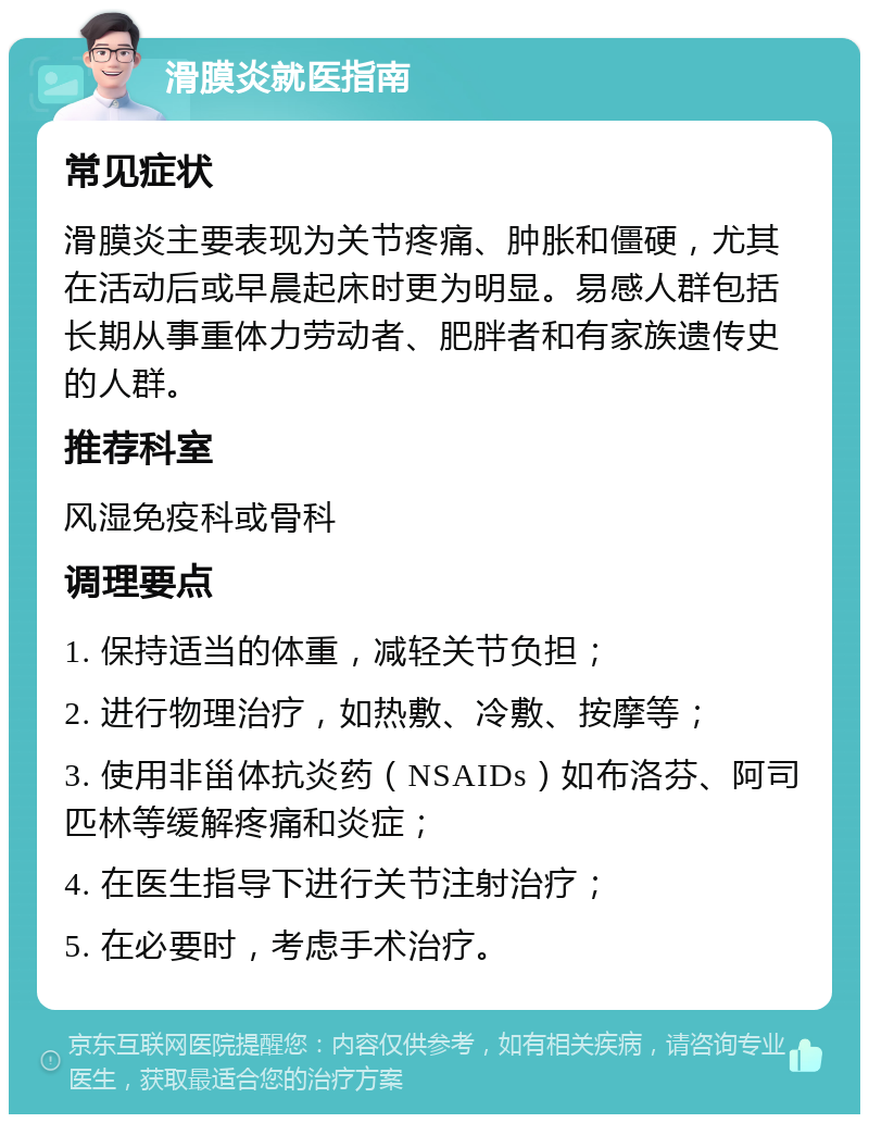 滑膜炎就医指南 常见症状 滑膜炎主要表现为关节疼痛、肿胀和僵硬，尤其在活动后或早晨起床时更为明显。易感人群包括长期从事重体力劳动者、肥胖者和有家族遗传史的人群。 推荐科室 风湿免疫科或骨科 调理要点 1. 保持适当的体重，减轻关节负担； 2. 进行物理治疗，如热敷、冷敷、按摩等； 3. 使用非甾体抗炎药（NSAIDs）如布洛芬、阿司匹林等缓解疼痛和炎症； 4. 在医生指导下进行关节注射治疗； 5. 在必要时，考虑手术治疗。