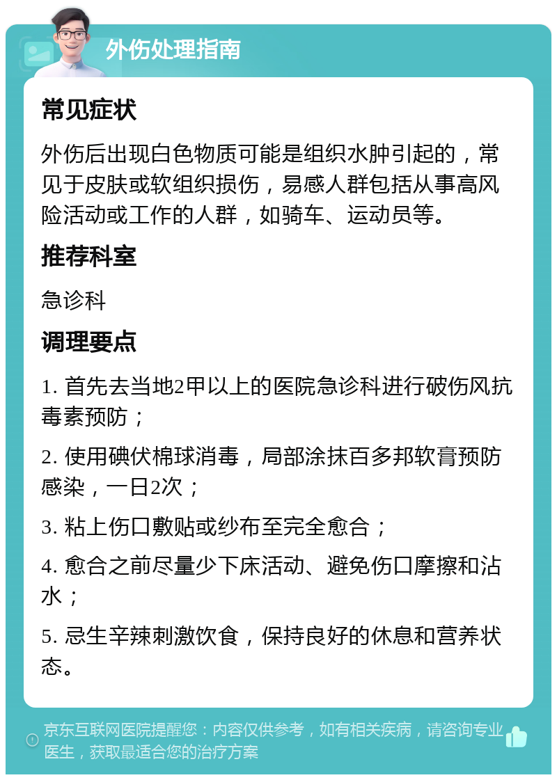 外伤处理指南 常见症状 外伤后出现白色物质可能是组织水肿引起的，常见于皮肤或软组织损伤，易感人群包括从事高风险活动或工作的人群，如骑车、运动员等。 推荐科室 急诊科 调理要点 1. 首先去当地2甲以上的医院急诊科进行破伤风抗毒素预防； 2. 使用碘伏棉球消毒，局部涂抹百多邦软膏预防感染，一日2次； 3. 粘上伤口敷贴或纱布至完全愈合； 4. 愈合之前尽量少下床活动、避免伤口摩擦和沾水； 5. 忌生辛辣刺激饮食，保持良好的休息和营养状态。