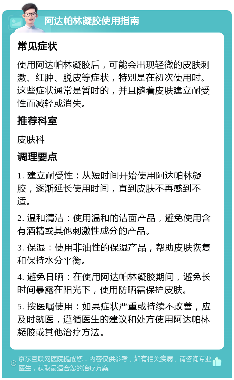 阿达帕林凝胶使用指南 常见症状 使用阿达帕林凝胶后，可能会出现轻微的皮肤刺激、红肿、脱皮等症状，特别是在初次使用时。这些症状通常是暂时的，并且随着皮肤建立耐受性而减轻或消失。 推荐科室 皮肤科 调理要点 1. 建立耐受性：从短时间开始使用阿达帕林凝胶，逐渐延长使用时间，直到皮肤不再感到不适。 2. 温和清洁：使用温和的洁面产品，避免使用含有酒精或其他刺激性成分的产品。 3. 保湿：使用非油性的保湿产品，帮助皮肤恢复和保持水分平衡。 4. 避免日晒：在使用阿达帕林凝胶期间，避免长时间暴露在阳光下，使用防晒霜保护皮肤。 5. 按医嘱使用：如果症状严重或持续不改善，应及时就医，遵循医生的建议和处方使用阿达帕林凝胶或其他治疗方法。